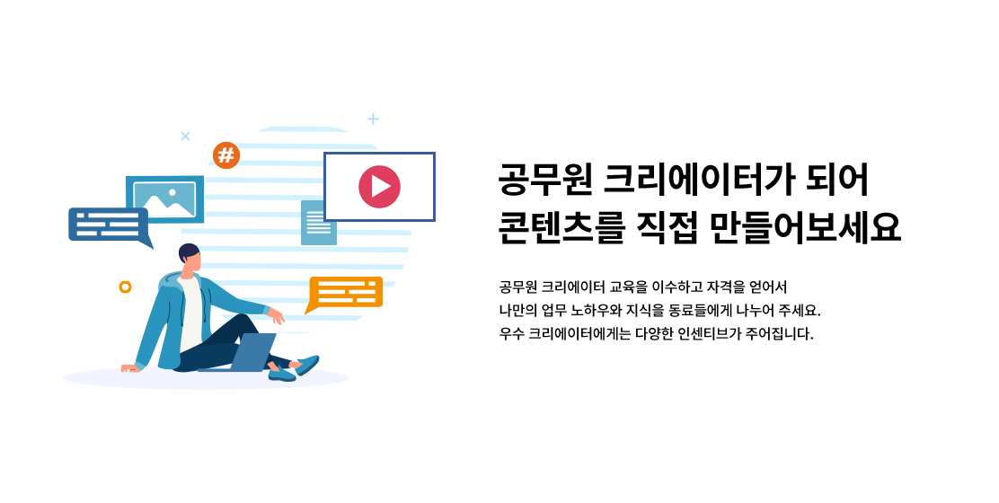 공무원 크리에이터가 되어 콘텐츠를 직접 만들어보세요. 공무원 크리에이터 교육을 이수하고 자격을 얻어서 나만의 업무 노하우와 지식을 동료들에게 나누어 주세요. 우수 크리에이터에게는 다양한 인센티브가 주어집니다.