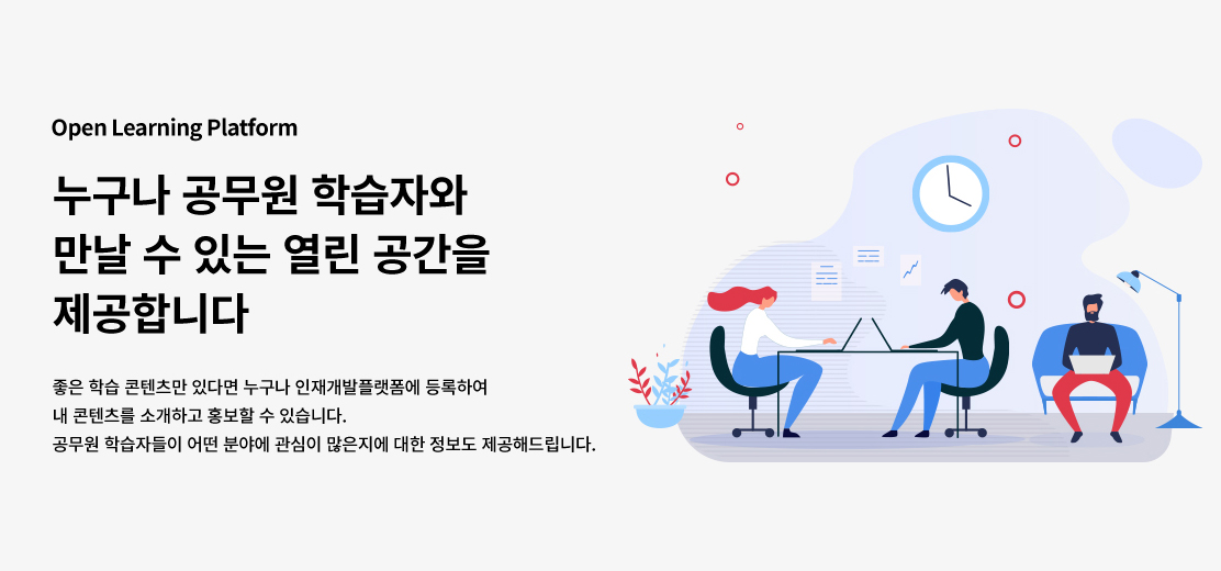 Open Learning Platform 누구나 공무원 학습자와 만날 수 있는 열린 공간을 제공합니다. 좋은 학습 콘텐츠만 있다면 누구나 인재개발플랫폼에 등록하여 내 콘텐츠를 소개하고 홍보할 수 있습니다. 공무원 학습자들이 어떤 분야에 관심이 많은지에 대한 정보도 제공해드립니다.